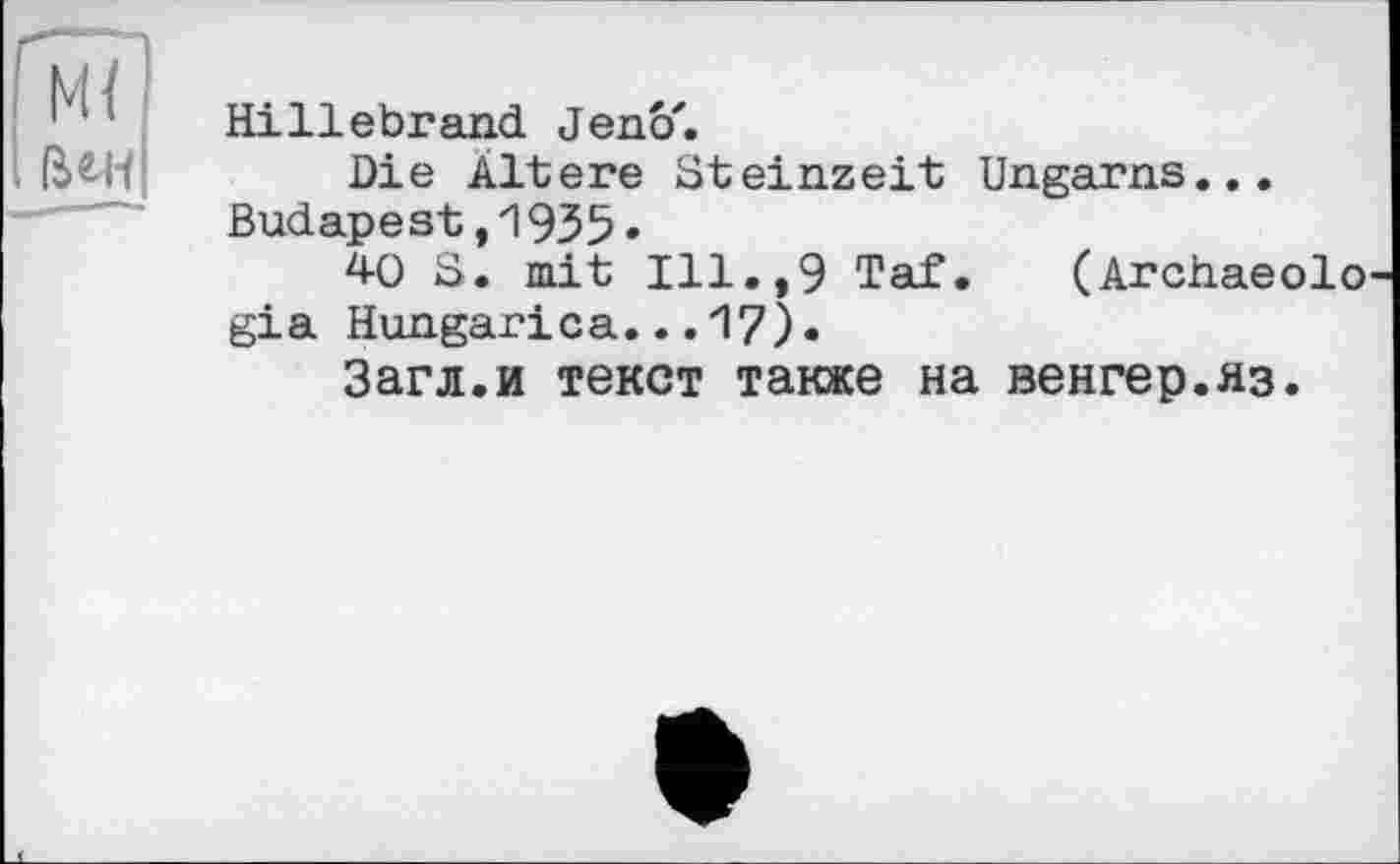 ﻿Hillebrand Jenô'.
Die Ältere Steinzeit Ungarns... Budapest,1935»
40 S. mit Ill.,9 Taf. (Archaeolo gia Hungarica...17)•
Загл.и текст также на венгер.яз.